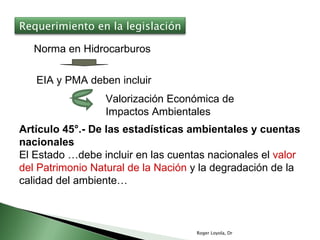 Roger Loyola, Dr Norma en Hidrocarburos EIA y PMA deben incluir Valorización Económica de Impactos Ambientales Artículo 45°.- De las estadísticas ambientales y cuentas nacionales El Estado …debe incluir en las cuentas nacionales el  valor del Patrimonio Natural de la Nación  y la degradación de la calidad del ambiente… Requerimiento en la legislación 