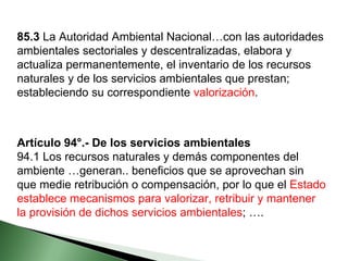 85.3  La Autoridad Ambiental Nacional…con las autoridades ambientales sectoriales y descentralizadas, elabora y actualiza permanentemente, el inventario de los recursos naturales y de los servicios ambientales que prestan; estableciendo su correspondiente  valorización . Artículo 94°.- De los servicios ambientales 94.1 Los recursos naturales y demás componentes del ambiente …generan.. beneficios que se aprovechan sin que medie retribución o compensación, por lo que el  Estado establece mecanismos para valorizar, retribuir y mantener la provisión de dichos servicios ambientales ; …. 
