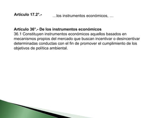 Artículo 17.2°.-  … los instrumentos económicos, … Artículo 36°.- De los instrumentos económicos 36.1 Constituyen instrumentos económicos aquellos basados en mecanismos propios del mercado que buscan incentivar o desincentivar determinadas conductas con el fin de promover el cumplimiento de los objetivos de política ambiental. 