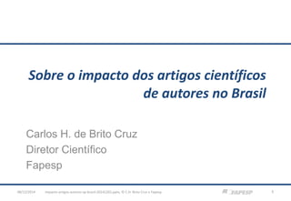 Sobre o impacto dos artigos científicos de autores no Brasil 
Carlos H. de Brito Cruz 
Diretor Científico 
Fapesp 
impacto-artigos-autores-sp-brasil-08/12/2014 20141202.pptx; © C.H. Brito Cruz e Fapesp 1 
 