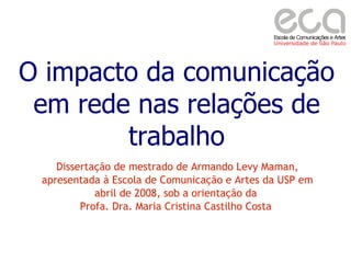 O impacto da comunicação
 em rede nas relações de
        trabalho
    Dissertação de mestrado de Armando Levy Maman,
 apresentada à Escola de Comunicação e Artes da USP em
            abril de 2008, sob a orientação da
         Profa. Dra. Maria Cristina Castilho Costa
 