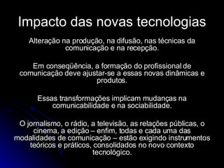 Impacto das novas tecnologias Alteração na produção, na difusão, nas técnicas da comunicação e na recepção. Em conseqüência, a formação do profissional de comunicação deve ajustar-se a essas novas dinâmicas e produtos. Essas transformações implicam mudanças na comunicabilidade e na sociabilidade. O jornalismo, o rádio, a televisão, as relações públicas, o cinema, a edição – enfim, todas e cada uma das modalidades de comunicação – estão exigindo instrumentos teóricos e práticos, consolidados no novo contexto tecnológico. 