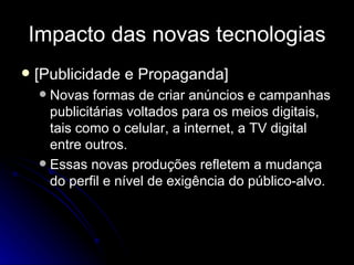 Impacto das novas tecnologias [Publicidade e Propaganda] Novas formas de criar anúncios e campanhas publicitárias voltados para os meios digitais, tais como o celular, a internet, a TV digital entre outros. Essas novas produções refletem a mudança do perfil e nível de exigência do público-alvo. 