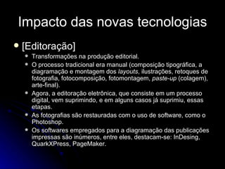 Impacto das novas tecnologias [Editoração] Transformações na produção editorial.  O processo tradicional era manual (composição tipográfica, a diagramação e montagem dos  layouts , ilustrações, retoques de fotografia, fotocomposição, fotomontagem,  paste-up  (colagem), arte-final).  Agora, a editoração eletrônica, que consiste em um processo digital, vem suprimindo, e em alguns casos já suprimiu, essas etapas.  As fotografias são restauradas com o uso de software, como o Photoshop.  Os softwares empregados para a diagramação das publicações impressas são inúmeros, entre eles, destacam-se: InDesing, QuarkXPress, PageMaker. 