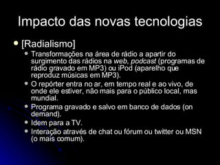 Impacto das novas tecnologias [Radialismo] Transformações na área de rádio a apartir do surgimento das rádios na  web ,  podcast  (programas de rádio gravado em MP3) ou iPod (aparelho que reproduz músicas em MP3). O repórter entra no ar, em tempo real e ao vivo, de onde ele estiver, não mais para o público local, mas mundial. Programa gravado e salvo em banco de dados (on demand). Idem para a TV. Interação através de chat ou fórum ou twitter ou MSN (o mais comum). 