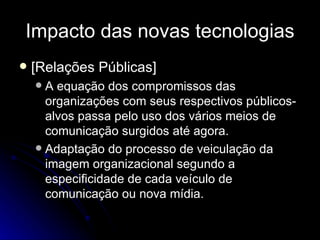 Impacto das novas tecnologias [Relações Públicas] A equação dos compromissos das organizações com seus respectivos públicos-alvos passa pelo uso dos vários meios de comunicação surgidos até agora. Adaptação do processo de veiculação da imagem organizacional segundo a especificidade de cada veículo de comunicação ou nova mídia. 