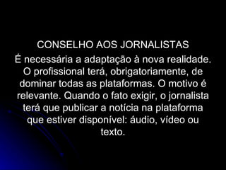 CONSELHO AOS JORNALISTAS É necessária a adaptação à nova realidade. O profissional terá, obrigatoriamente, de dominar todas as plataformas. O motivo é relevante. Quando o fato exigir, o jornalista terá que publicar a notícia na plataforma que estiver disponível: áudio, vídeo ou texto. 