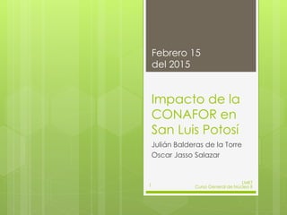 Impacto de la
CONAFOR en
San Luis Potosí
Julián Balderas de la Torre
Oscar Jasso Salazar
Febrero 15
del 2015
LMKT
Curso General de Núcleo II1
 