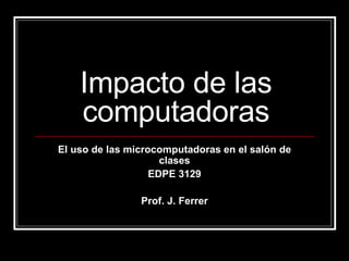 Impacto de las computadoras El uso de las microcomputadoras en el salón de clases EDPE 3129 Prof. J. Ferrer 