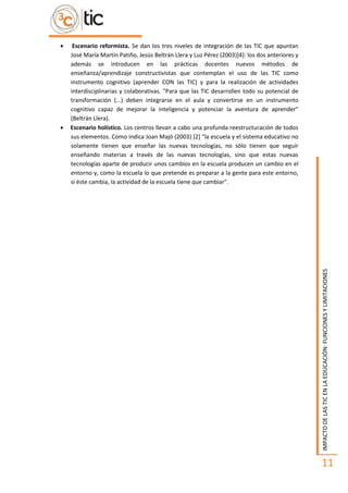 IMPACTODELASTICENLAEDUCACIÓN:FUNCIONESYLIMITACIONES
11
 Escenario reformista. Se dan los tres niveles de integración de las TIC que apuntan
José María Martín Patiño, Jesús Beltrán Llera y Luz Pérez (2003)]4]: los dos anteriores y
además se introducen en las prácticas docentes nuevos métodos de
enseñanza/aprendizaje constructivistas que contemplan el uso de las TIC como
instrumento cognitivo (aprender CON las TIC) y para la realización de actividades
interdisciplinarias y colaborativas. "Para que las TIC desarrollen todo su potencial de
transformación (...) deben integrarse en el aula y convertirse en un instrumento
cognitivo capaz de mejorar la inteligencia y potenciar la aventura de aprender"
(Beltrán Llera).
 Escenario holístico. Los centros llevan a cabo una profunda reestructuración de todos
sus elementos. Como indica Joan Majó (2003) [2] "la escuela y el sistema educativo no
solamente tienen que enseñar las nuevas tecnologías, no sólo tienen que seguir
enseñando materias a través de las nuevas tecnologías, sino que estas nuevas
tecnologías aparte de producir unos cambios en la escuela producen un cambio en el
entorno y, como la escuela lo que pretende es preparar a la gente para este entorno,
si éste cambia, la actividad de la escuela tiene que cambiar".
 