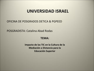 TEMA: Impacto de las TIC en la Cultura de la Mediación a Distancia para la Educación Superior UNIVERSIDAD ISRAEL OFICINA DE POSGRADOS DETICA & PGPEED POSGRADISTA: Catalina Abad Rodas 
