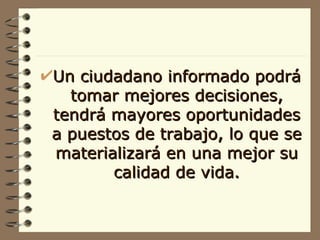 Un ciudadano informado podrá tomar mejores decisiones, tendrá mayores oportunidades a puestos de trabajo, lo que se materializará en una mejor su calidad de vida. 