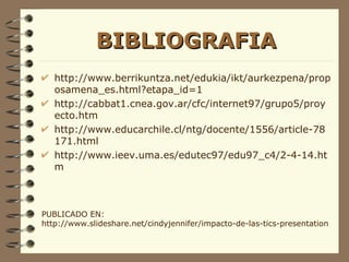 BIBLIOGRAFIA http://www.berrikuntza.net/edukia/ikt/aurkezpena/proposamena_es.html?etapa_id=1 http://cabbat1.cnea.gov.ar/cfc/internet97/grupo5/proyecto.htm http://www.educarchile.cl/ntg/docente/1556/article-78171.html http://www.ieev.uma.es/edutec97/edu97_c4/2-4-14.htm PUBLICADO EN:  http://www.slideshare.net/cindyjennifer/impacto-de-las-tics-presentation 