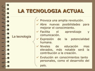 LA TECNOLOGIA ACTUAL Provoca una amplia revolución. Abre nuevas posibilidades para mejorar el conocimiento. Facilita el aprendizaje y comunicación. Expresión de la potencialidad humana. Niveles de educación mas elevados, más notable será la contribución a la creación. Evolución en conocimientos tanto  personales, como el desarrollo del país.   La tecnología 
