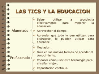 LAS TICS Y LA EDUCACION Alumnado Profesorado Saber utilizar la tecnología efectivamente para mejorar la educación. Aprovechar el tiempo. Aprender que todo lo que utilizan para distraerse, lo pueden utilizar para aprender. Mediador. Guía en las nuevas formas de acceder al conocimiento. Conocer cómo usar esta tecnología para enseñar mejor. Capacitación continua. 
