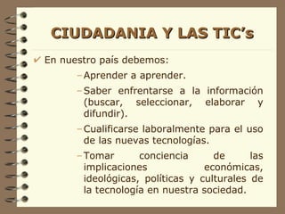 CIUDADANIA Y LAS TIC’s En nuestro país debemos: Aprender a aprender. Saber enfrentarse a la información (buscar, seleccionar, elaborar y difundir). Cualificarse laboralmente para el uso de las nuevas tecnologías. Tomar conciencia de las implicaciones económicas, ideológicas, políticas y culturales de la tecnología en nuestra sociedad. 