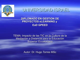     UNIVERSIDAD ISRAEL DIPLOMADO EN GESTION DE PROYECTOS eLEARNING y  EaD GPEED TEMA: Impacto de las TIC en la Cultura de la Mediación a Distancia para la Educación Superior Ecuatoriana Autor: Dr. Hugo Torres MSc 