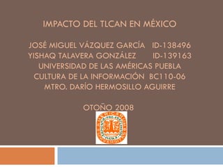 IMPACTO DEL TLCAN EN MÉXICO JOSÉ MIGUEL VÁZQUEZ GARCÍA  ID-138496 YISHAQ TALAVERA GONZÁLEZ  ID-139163 UNIVERSIDAD DE LAS AMÉRICAS PUEBLA CULTURA DE LA INFORMACIÓN  BC110-06 MTRO. DARÍO HERMOSILLO AGUIRRE OTOÑO 2008  