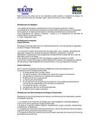 Determinemos los rubros que se ven afectados cuando sucede un accidente de trabajo. Es
obvio que estos varían por empresa, región, sector económico y otras variables.
Pérdidas para el trabajador:
1.Los gastos de transporte y desplazamiento hacia los lugares de atención médica.
2.Las pérdidas en percepciones y prestaciones adicionales al salario base por la incapacidad
3.Los gastos por la adquisición de algunos materiales complementarios al tratamiento.
4.Las erogaciones con relación a asesoría Jurídica y a la interposición de demanda de
carácter laboral cuando esta exista.
5. Dolor, inseguridad, temor
Pérdidas para la empresa:
Costos Directos:
Este grupo incluye los costos tanto en materia de prevención, como los aportes en seguridad
social por Riesgos Profesionales:
1.La inversión en materia de la prevención de riesgos tales como medidas y dispositivos de
seguridad, instalaciones, equipos de protección especifico, señalización, cursos de
capacitación, evaluaciones y otras erogaciones correspondientes al desarrollo de un plan de
seguridad y salud en el trabajo.
2.Los aportes por concepto de ATEP esta obligado a pagar el empleador a la ARP.
3.Las primas o costos de los seguros adicionales para la empresa y los trabajadores. Seguros
de vida patronal, responsabilidad civil extracontractual, y otros que adquiera la empresa.
Costos Indirectos:
Son el conjunto de perdidas económicas tangibles que sufren las empresas como
consecuencia de los Riesgos profesionales
El tiempo perdido de la Jornada Laboral
! Los daños causados a las instalaciones, maquinaria, equipo y herramientas
" Las perdidas en materia prima, subproductos o productos
# El deterioro del ritmo de producción
$ La disminución de la Calidad
% El incumplimiento de compromisos de producción y las posibles penalizaciones en
caso de fianzas establecidas en los contratos y/o licitaciones
& La perdida de clientes y mercados
' Los gastos por atención de demandas laborales
( El deterioro de la imagen corporativa
Pérdidas para las Administradoras de Riesgos Profesionales
Representa el conjunto de prestaciones médicas y económicas que son destinadas a atender
al trabajador lesionado.
1. La inversión en la Prevención de Riesgos que nuestra legislación contempla obligatoria
mínimo el 5% de los aportes por riesgos profesionales
2. El gasto en la atención medica (Urgencia, hospitalización, cirugía, consultas, medicamentos
y tratamientos, rehabilitación)
3. Los gastos con motivo del estudio del paciente para efectos de valoración de las secuelas y
asignación de las prestaciones económicas a lugar
4. Los gastos jurídicos por la atención de inconformidad y demanda de aumento en el monto de
las prestaciones económicas
 