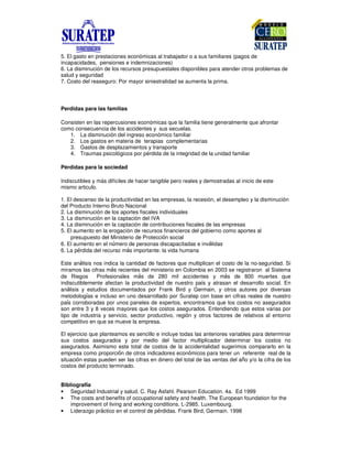 5. El gasto en prestaciones económicas al trabajador o a sus familiares (pagos de
incapacidades, pensiones e indemnizaciones)
6. La disminución de los recursos presupuestales disponibles para atender otros problemas de
salud y seguridad
7. Costo del reaseguro: Por mayor siniestralidad se aumenta la prima.
Perdidas para las familias
Consisten en las repercusiones económicas que la familia tiene generalmente que afrontar
como consecuencia de los accidentes y sus secuelas.
1. La disminución del ingreso económico familiar
2. Los gastos en materia de terapias complementarias
3. Gastos de desplazamientos y transporte
4. Traumas psicológicos por pérdida de la integridad de la unidad familiar
Pérdidas para la sociedad
Indiscutibles y más difíciles de hacer tangible pero reales y demostradas al inicio de este
mismo articulo.
1. El descenso de la productividad en las empresas, la recesión, el desempleo y la disminución
del Producto Interno Bruto Nacional
2. La disminución de los aportes fiscales individuales
3. La disminución en la captación del IVA
4. La disminución en la captación de contribuciones fiscales de las empresas
5. El aumento en la erogación de recursos financieros del gobierno como aportes al
presupuesto del Ministerio de Protecci n social
6. El aumento en el n)mero de personas discapacitadas e inv*lidas
6. La p+rdida del recurso m*s importante: la vida humana
Este an*lisis nos indica la cantidad de factores que multiplican el costo de la no-seguridad. Si
miramos las cifras m*s recientes del ministerio en Colombia en 2003 se registraron al Sistema
de Riegos Profesionales m*s de 280 mil accidentes y m*s de 800 muertes que
indiscutiblemente afectan la productividad de nuestro pa,s y atrasan el desarrollo social. En
an*lisis y estudios documentados por Frank Bird y Germain, y otros autores por diversas
metodolog,as e incluso en uno desarrollado por Suratep con base en cifras reales de nuestro
pa,s corroboradas por unos paneles de expertos, encontramos que los costos no asegurados
son entre 3 y 8 veces mayores que los costos asegurados. Entendiendo que estos varias por
tipo de industria y servicio, sector productivo, regi n y otros factores de relativos al entorno
competitivo en que se mueve la empresa.
El ejercicio que planteamos es sencillo e incluye todas las anteriores variables para determinar
sus costos asegurados y por medio del factor multiplicador determinar los costos no
asegurados. Asimismo este total de costos de la accidentalidad sugerimos compararlo en la
empresa como proporci n de otros indicadores econ micos para tener un referente real de la
situaci n estas pueden ser las cifras en dinero del total de las ventas del a-o y/o la cifra de los
costos del producto terminado.
Bibliograf a
• Seguridad Industrial y salud. C. Ray Asfahl. Pearson Education. 4a. Ed 1999
• The costs and benefits of occupational safety and health. The European foundation for the
improvement of living and working conditions. L-2985. Luxembourg.
• Liderazgo pr*ctico en el control de p+rdidas. Frank Bird, Germain. 1998
 