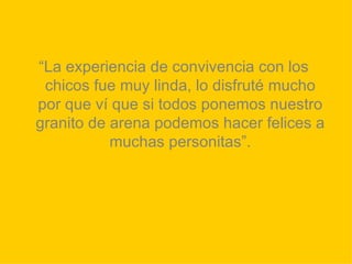 “ La experiencia de convivencia con los chicos fue muy linda, lo disfruté mucho por que ví que si todos ponemos nuestro granito de arena podemos hacer felices a muchas personitas”. 