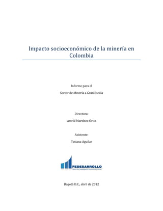 Impacto socioeconomico de la minería en
Colombia
Informe para el
Sector de Minería a Gran Escala
Directora:
Astrid Martínez Ortiz
Asistente:
Tatiana Aguilar
Bogotá D.C., abril de 2012
 