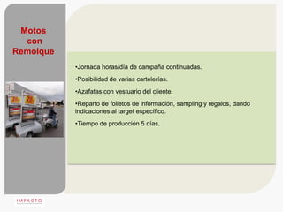 Motos
  con
Remolque
           •Jornada horas/día de campaña continuadas.
           •Posibilidad de varias cartelerías.
           •Azafatas con vestuario del cliente.
           •Reparto de folletos de información, sampling y regalos, dando
           indicaciones al target específico.
           •Tiempo de producción 5 días.
 