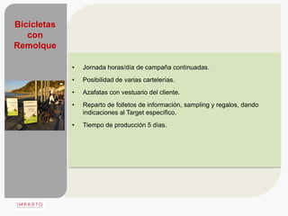 Bicicletas
   con
Remolque

             •   Jornada horas/día de campaña continuadas.
             •   Posibilidad de varias cartelerías.
             •   Azafatas con vestuario del cliente.
             •   Reparto de folletos de información, sampling y regalos, dando
                 indicaciones al Target específico.
             •   Tiempo de producción 5 días.
 