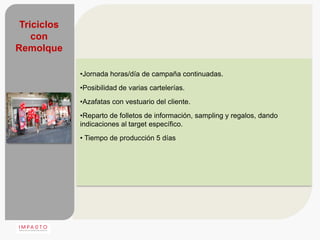 Triciclos
    con
Remolque

             •Jornada horas/día de campaña continuadas.
             •Posibilidad de varias cartelerías.
             •Azafatas con vestuario del cliente.
             •Reparto de folletos de información, sampling y regalos, dando
             indicaciones al target específico.
             • Tiempo de producción 5 días
 