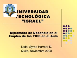UNIVERSIDAD  TECNOLÒGICA “ISRAEL” Diplomado de Docencia en el Empleo de las TICS en el Aula   Lcda. Sylvia Herrera D. Quito, Noviembre 2008 