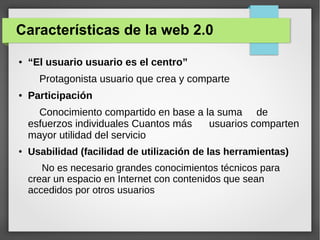 Características de la web 2.0
● “El usuario usuario es el centro”
Protagonista usuario que crea y comparte
● Participación
Conocimiento compartido en base a la suma de
esfuerzos individuales Cuantos más usuarios comparten
mayor utilidad del servicio
● Usabilidad (facilidad de utilización de las herramientas)
No es necesario grandes conocimientos técnicos para
crear un espacio en Internet con contenidos que sean
accedidos por otros usuarios
 