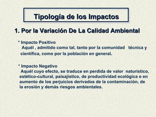 Tipología de los Impactos 1. Por la Variación De La Calidad Ambiental * Impacto Positivo Aquél , admitido como tal, tanto por la comunidad  técnica y científica, como por la población en general . * Impacto Negativo Aquél cuyo efecto, se traduce en perdida de valor  naturistico,  estético-cultural, paisajistico, de productividad ecológica o en  aumento de los perjuicios derivados de la contaminación, de la erosión y demás riesgos ambientales. 