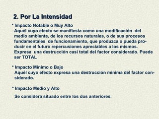 2. Por La Intensidad * Impacto Notable o Muy Alto Aquél cuyo efecto se manifiesta como una modificación  del medio ambiente, de los recursos naturales, o de sus procesos fundamentales  de funcionamiento, que produzca o pueda pro- ducir en el futuro repercusiones apreciables a los mismos.  Expresa  una destrucción casi total del factor considerado. Puede ser TOTAL * Impacto Mínimo o Bajo Aquél cuyo efecto expresa una destrucción mínima del factor con- siderado. * Impacto Medio y Alto Se considera situado entre los dos anteriores. 