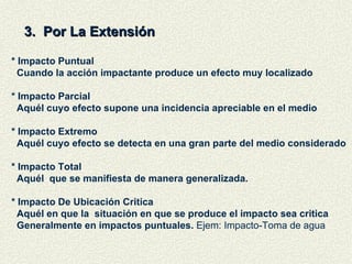 3.  Por La Extensión * Impacto Puntual Cuando la acción impactante produce un efecto muy localizado * Impacto Parcial Aquél cuyo efecto supone una incidencia apreciable en el medio * Impacto Extremo Aquél cuyo efecto se detecta en una gran parte del medio considerado * Impacto Total  Aquél  que se manifiesta de manera generalizada. * Impacto De Ubicación Critica Aquél en que la  situación en que se produce el impacto sea critica Generalmente en impactos puntuales.  Ejem: Impacto-Toma de agua  