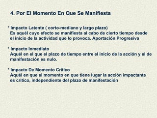 4. Por El Momento En Que Se Manifiesta * Impacto Latente ( corto-mediano y largo plazo) Es aquél cuyo efecto se manifiesta al cabo de cierto tiempo desde  el inicio de la actividad que lo provoca. Aportación Progresiva * Impacto Inmediato Aquél en el que el plazo de tiempo entre el inicio de la acción y el de  manifestación es nulo. * Impacto De Momento Critico Aquél en que el momento en que tiene lugar la acción impactante es critico, independiente del plazo de manifestación 