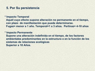 5. Por Su persistencia  * Impacto Temporal Aquél cuyo efecto supone alteración no permanente en el tiempo,  con plazo  de manifestación que puede determinarse. Fugaz= menor a 1 año. Temporal=1 a 3 años.  Pertinaz= 4-10 años  * Impacto Permanente Supone una alteración indefinida en el tiempo, de los factores  ambientales predominantes en la estructura o en la función de los sistemas de relaciones ecológicas Superior a 10 Años. 