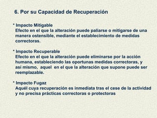 6. Por su Capacidad de Recuperación * Impacto Mitigable Efecto en el que la alteración puede paliarse o mitigarse de una manera ostensible, mediante el establecimiento de medidas correctoras. * Impacto Recuperable Efecto en el que la alteración puede eliminarse por la acción  humana, estableciendo las oportunas medidas correctoras, y  así mismo,  aquel  en el que la alteración que supone puede ser reemplazable.  * Impacto Fugaz Aquél cuya recuperación es inmediata tras el cese de la actividad y no precisa prácticas correctoras o protectoras 