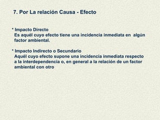 7. Por La relación Causa - Efecto * Impacto Directo Es aquél cuyo efecto tiene una incidencia inmediata en  algún  factor ambiental. * Impacto Indirecto o Secundario Aquél cuyo efecto supone una incidencia inmediata respecto a la interdependencia o, en general a la relación de un factor ambiental con otro 