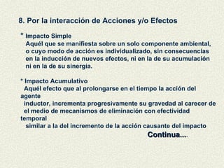 8. Por la interacción de Acciones y/o Efectos *  Impacto Simple Aquél que se manifiesta sobre un solo componente ambiental,  o cuyo modo de acción es individualizado, sin consecuencias en la inducción de nuevos efectos, ni en la de su acumulación ni en la de su sinergía. * Impacto Acumulativo Aquél efecto que al prolongarse en el tiempo la acción del agente inductor, incrementa progresivamente su gravedad al carecer de el medio de mecanismos de eliminación con efectividad temporal similar a la del incremento de la acción causante del impacto Continua... . 