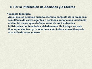 8. Por la interacción de Acciones y/o Efectos * Impacto Sinergico Aquél que se produce cuando el efecto conjunto de la presencia simultánea de varios agentes o acciones supone una incidencia ambiental mayor que el efecto suma de las incidencias  individuales contempladas aisladamente. Se incluye  es este  tipo aquél efecto cuyo modo de acción induce con el tiempo la aparición de otros nuevos. 