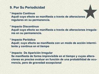 9. Por Su Periodicidad * Impacto Continuo Aquél cuyo efecto se manifiesta a través de alteraciones  regulares en su permanencia. * Impacto Discontinuo Aquél cuyo efecto se manifiesta a través de alteraciones irregula- res en su permanencia. * Impacto Periódico Aquél; cuyo efecto se manifiesta con un modo de acción intermi- tente y continua en el tiempo * Impacto  De Aparición Irregular Se manifiesta de forma imprevisible en el tiempo y cuyas altera- ciones es preciso evaluar en función de una probabilidad de ocu- rrencia, pero de gravedad excepcional 
