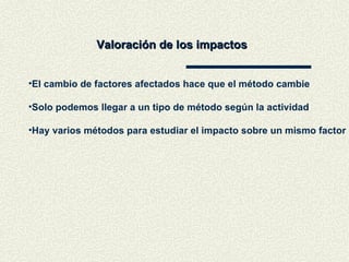Valoración de los impactos El cambio de factores afectados hace que el método cambie Solo podemos llegar a un tipo de método según la actividad Hay varios métodos para estudiar el impacto sobre un mismo factor 