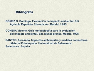 Bibliografía GÓMEZ O. Domingo. Evaluación de impacto ambiental. Edi.  Agrícola Española. 2da edición. Madrid. 1.995 CONESA Vicente. Guía metodologiíta para la evaluación  del impacto ambiental. Edi. Mundi-prensa. Madrid. 1995 SANTOS. Fernando. Impactos ambientales y medidas correctoras.  Material Fotocopiado. Universidad de Salamanca.  Salamanca. España  