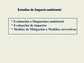 Estudios de Impacto ambiental : * Evaluación o Diagnostico ambiental * Evaluación de impactos * Meditas de Mitigación o Medidas correctivas 