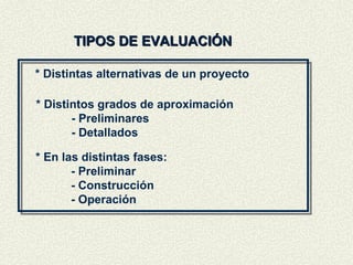 TIPOS DE EVALUACIÓN * Distintas alternativas de un proyecto * Distintos grados de aproximación - Preliminares - Detallados * En las distintas fases: - Preliminar - Construcción - Operación 