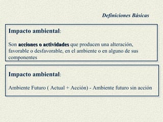 Impacto ambiental : Son  acciones o actividades  que producen una alteración, favorable o desfavorable, en el ambiente o en alguno de sus componentes Impacto ambiental :  Ambiente Futuro ( Actual + Acción) - Ambiente futuro sin acción Definiciones Básicas 