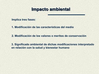 Impacto ambiental Implica tres fases: 1. Modificación de las características del medio 2. Modificación de los valores o meritos de conservación 3. Significado ambiental de dichas modificaciones interpretado  en relación con la salud y bienestar humano 