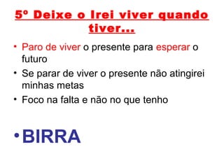 5º Deixe o Irei viver quando
tiver...
• Paro de viver o presente para esperar o
futuro
• Se parar de viver o presente não atingirei
minhas metas
• Foco na falta e não no que tenho
•BIRRA
 