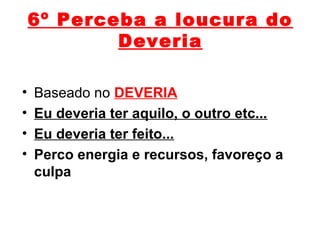 6º Perceba a loucura do
Deveria
• Baseado no DEVERIA
• Eu deveria ter aquilo, o outro etc...
• Eu deveria ter feito...
• Perco energia e recursos, favoreço a
culpa
 