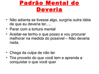 Padrão Mental do
Deveria
• Não adianta se tivesse algo, surgiria outra idéia
de que eu deveria ter.....
• Parar com a tortura mental
• Aceitar-se tenho o que posso e vou procurar
melhorar na medida do possível – Não deveria
nada.
• Chega da culpa de não ter
• Tire proveito do que você tem e aprenda a
conquistar o que você quer
 